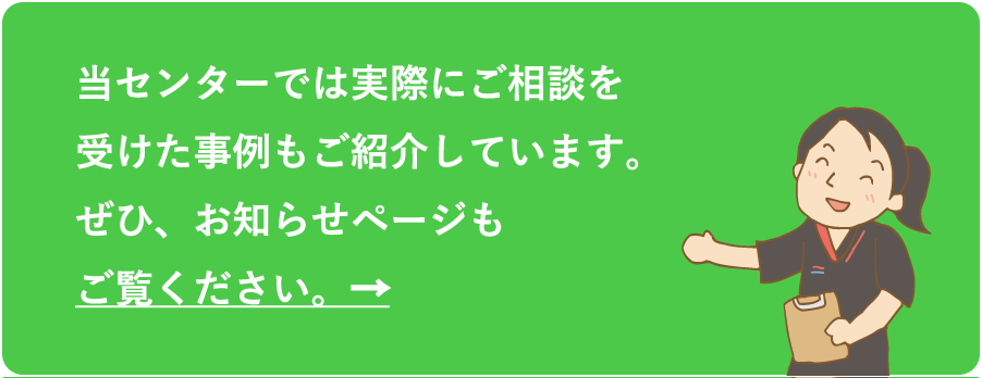 当センターでは実際にご相談を受けた事例もご紹介しています。ぜひ、お知らせページもご覧ください。